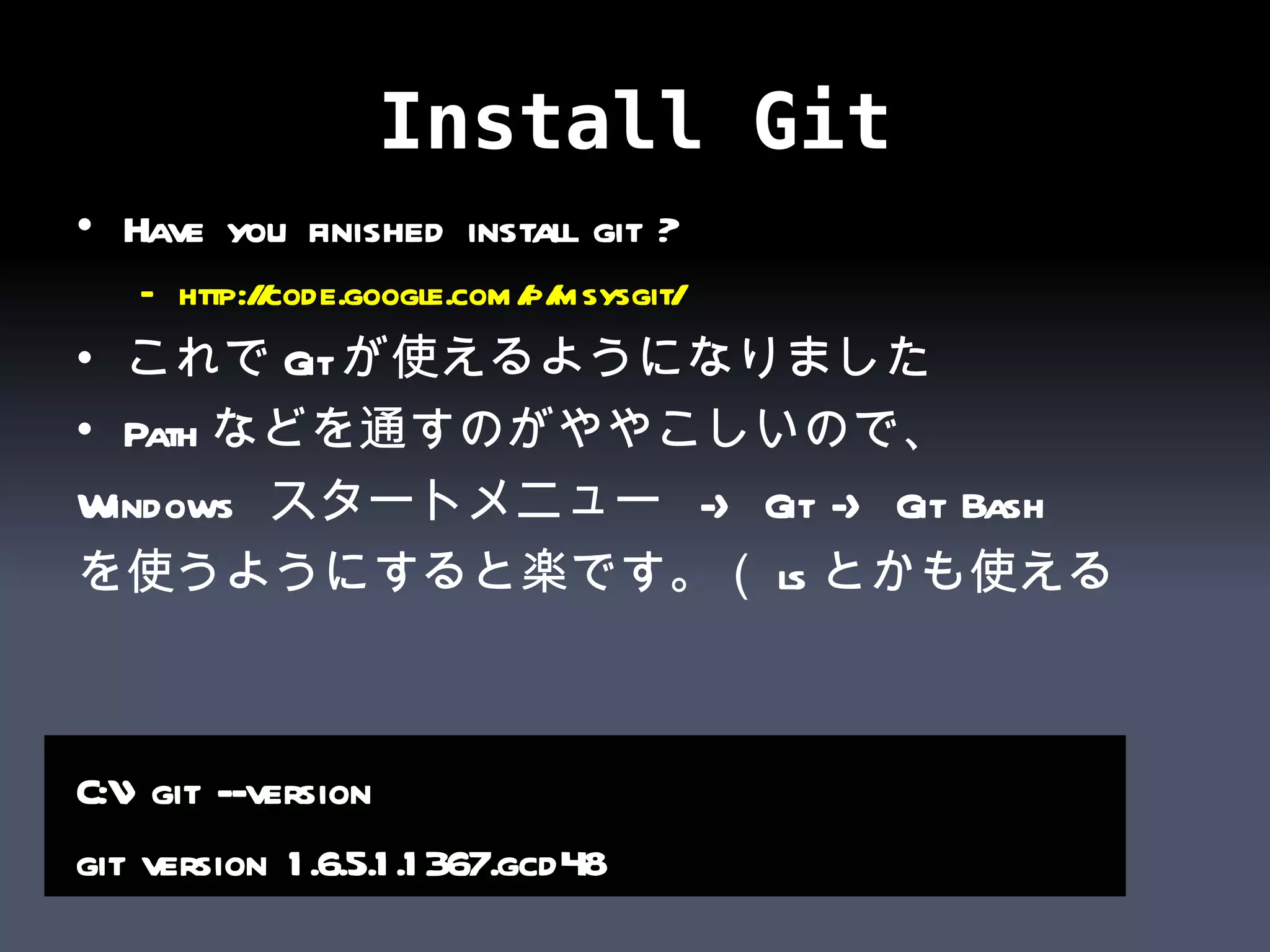 Install Git Have you finished install git ? http:// code.google.com/p/msysgit /   これで Git が使えるようになりました Path などを通すのがややこしいので、 Windows  スタートメニュー  -> Git -> Git Bash を使うようにすると楽です。（ ls とかも使える  C:\>git --version git version 1.6.5.1.1367.gcd48 