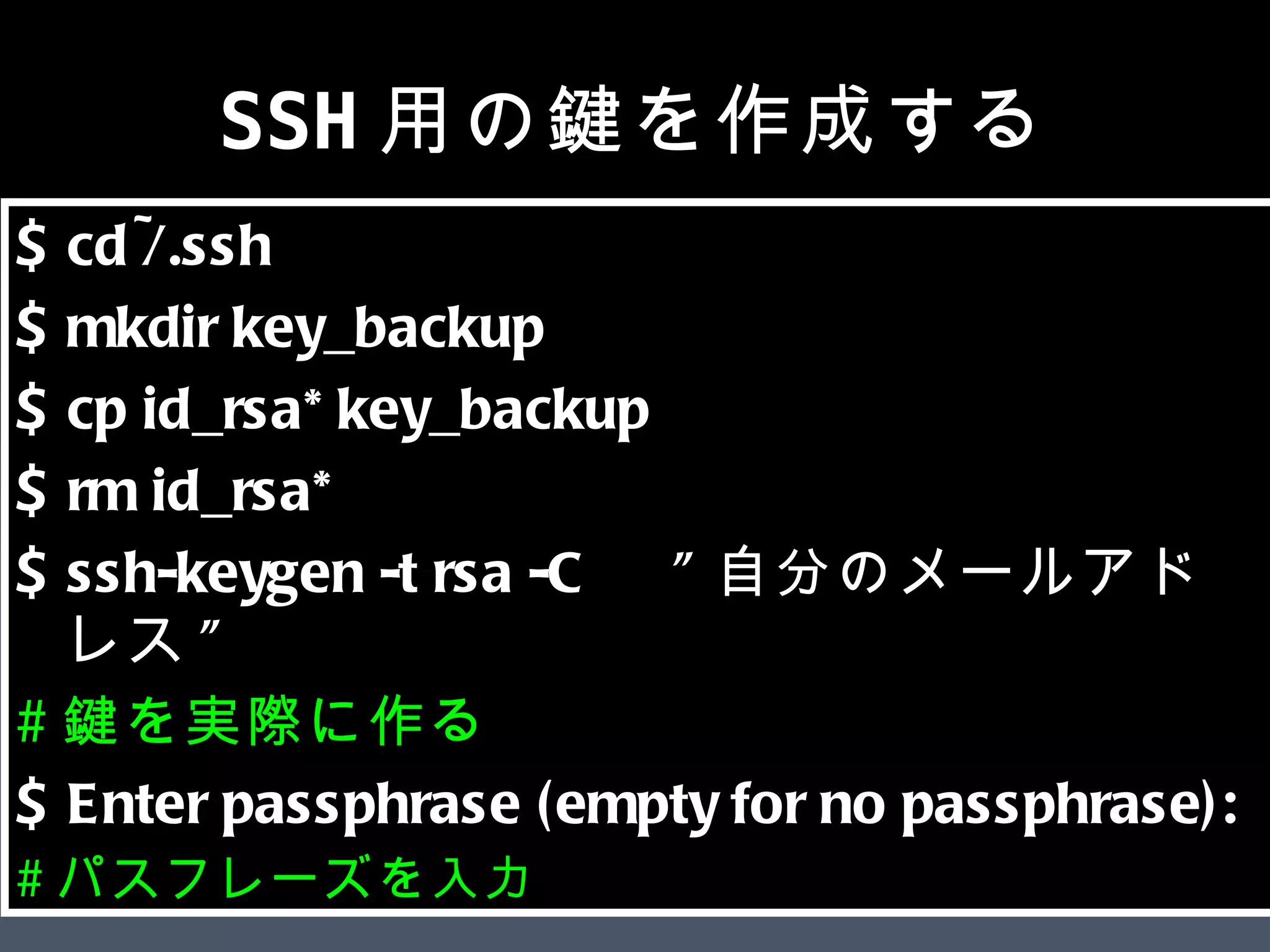 SSH用の鍵を作成する $ cd ~/.ssh  $ mkdir key_backup  $ cp id_rsa* key_backup  $ rm id_rsa*  $ ssh-keygen -t rsa -C 　 &quot; 自分のメールアドレス &quot;  # 鍵を実際に作る $ Enter passphrase (empty for no passphrase):  # パスフレーズを入力 