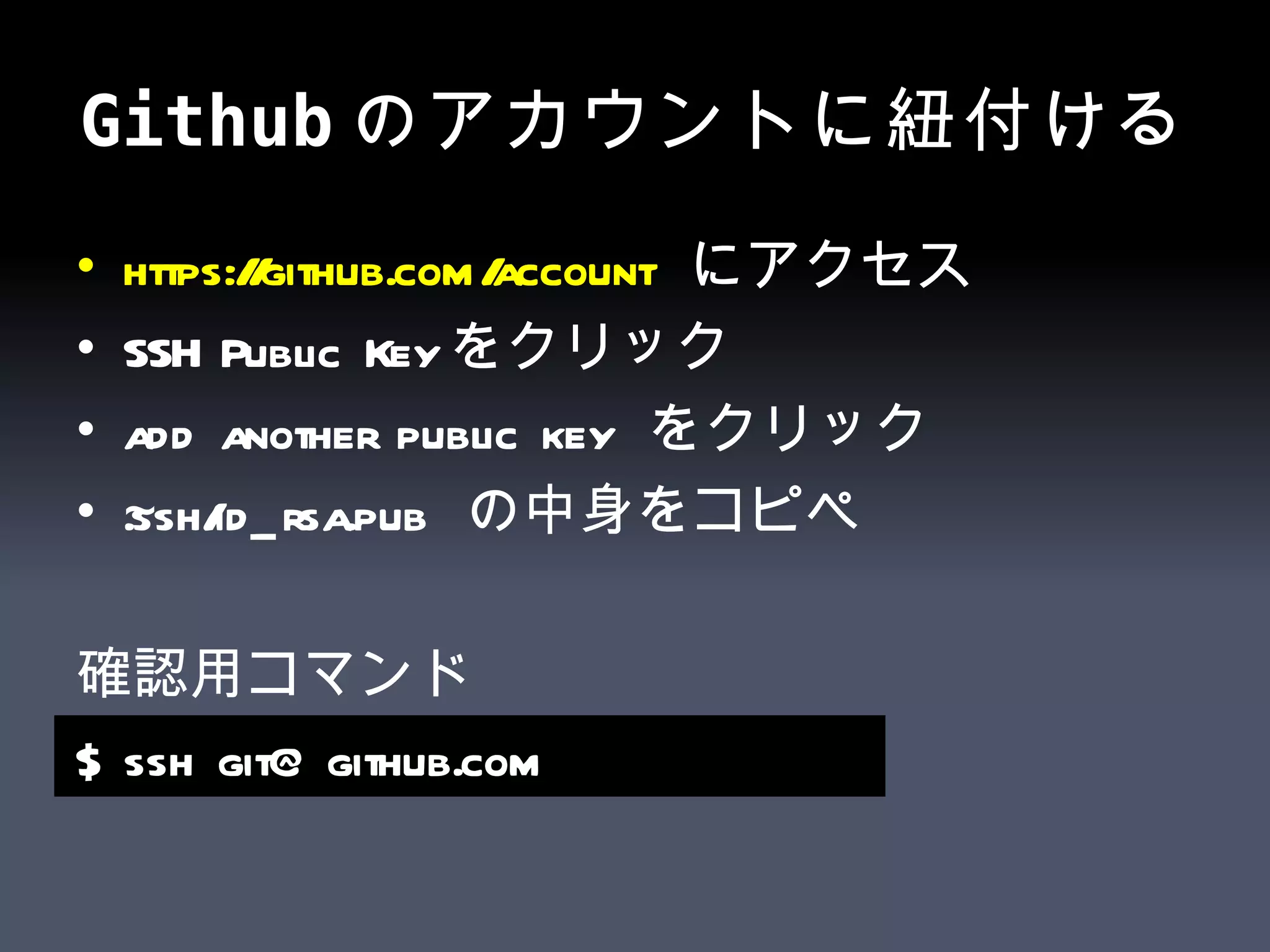 Github のアカウントに紐付ける https:// github.com /account   にアクセス SSH Public Key をクリック add another public key  をクリック ~.ssh/id_rsa.pub  の中身をコピペ 確認用コマンド $ ssh git@github.com   
