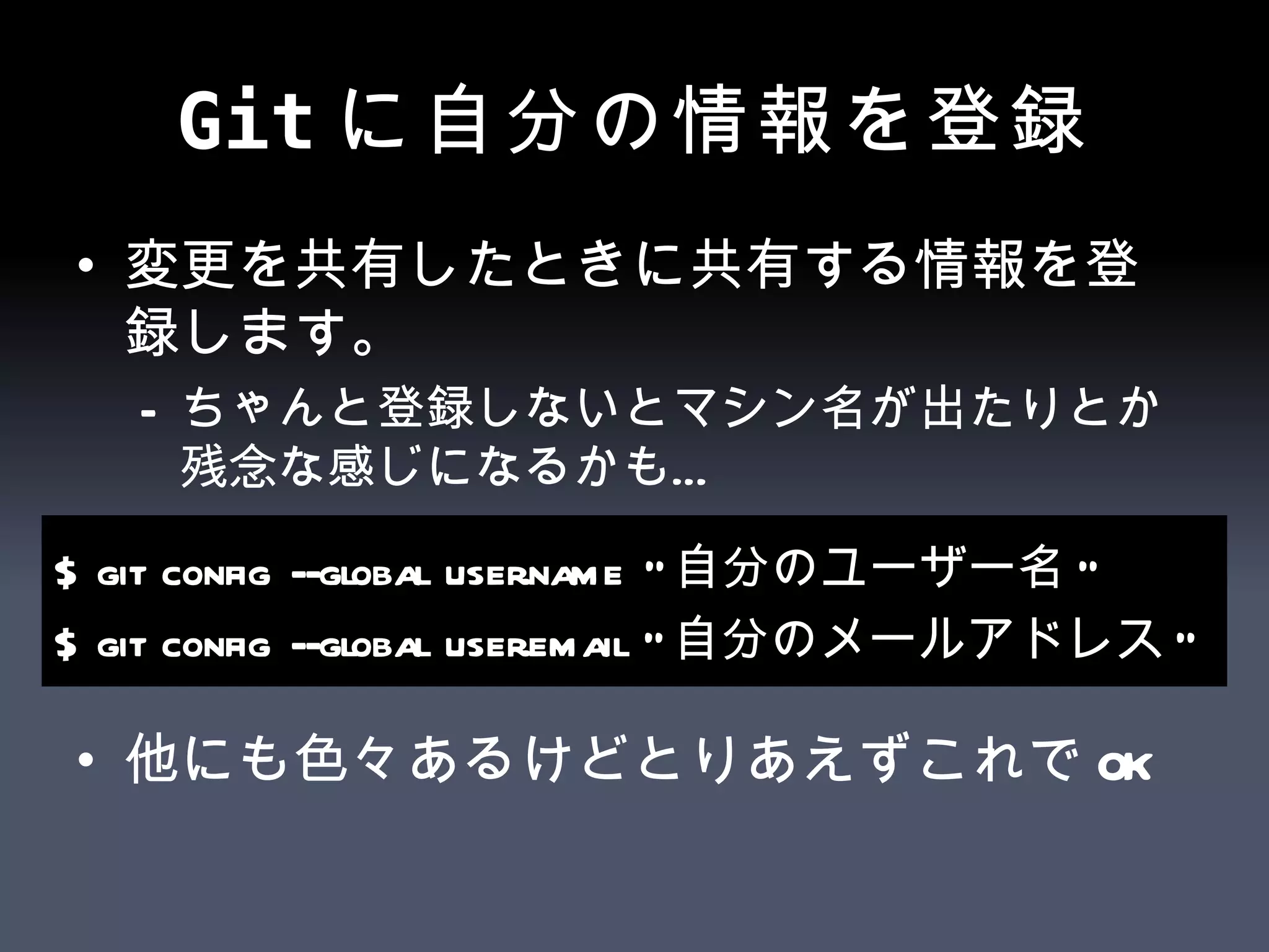 Git に自分の情報を登録 変更を共有したときに共有する情報を登録します。 ちゃんと登録しないとマシン名が出たりとか残念な感じになるかも… 他にも色々あるけどとりあえずこれでOK $ git config --global user.name &quot; 自分のユーザー名 &quot; $ git config --global user.email &quot; 自分のメールアドレス &quot; 
