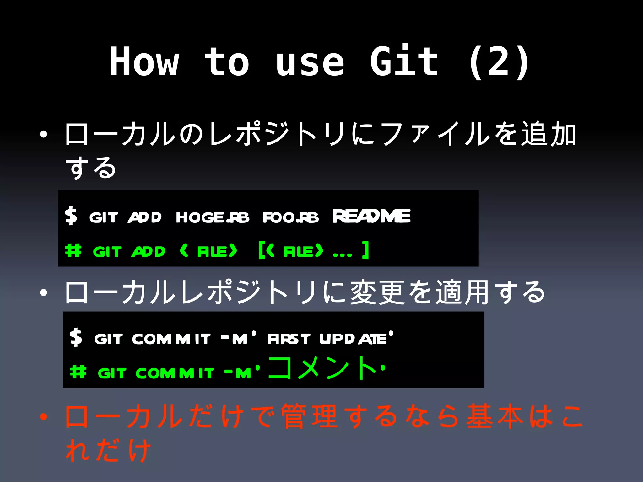 How to use Git (2) ローカルのレポジトリにファイルを追加する ローカルレポジトリに変更を適用する ローカルだけで管理するなら基本はこれだけ $ git add hoge.rb foo.rb README # git add <file> [<file>…] $ git commit –m’ first update’ # git commit –m’ コメント’ 
