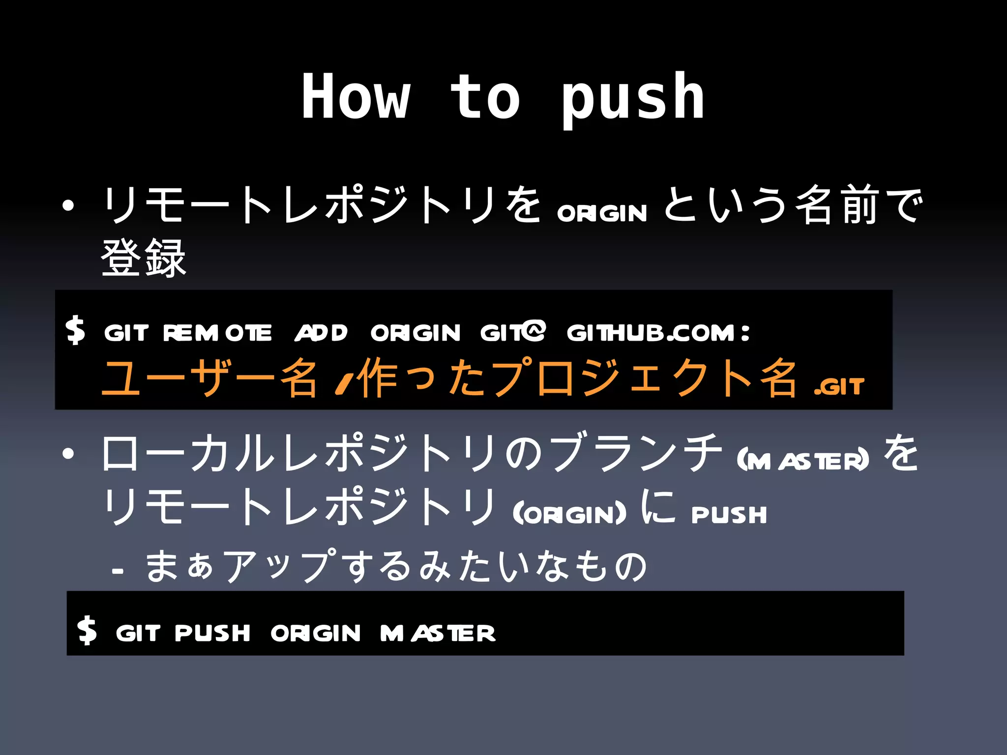How to push リモートレポジトリをoriginという名前で登録 ローカルレポジトリのブランチ(master)をリモートレポジトリ(origin)にpush まぁアップするみたいなもの $ git remote add origin git@github.com: ユーザー名 / 作ったプロジェクト名 .git $ git push origin master 