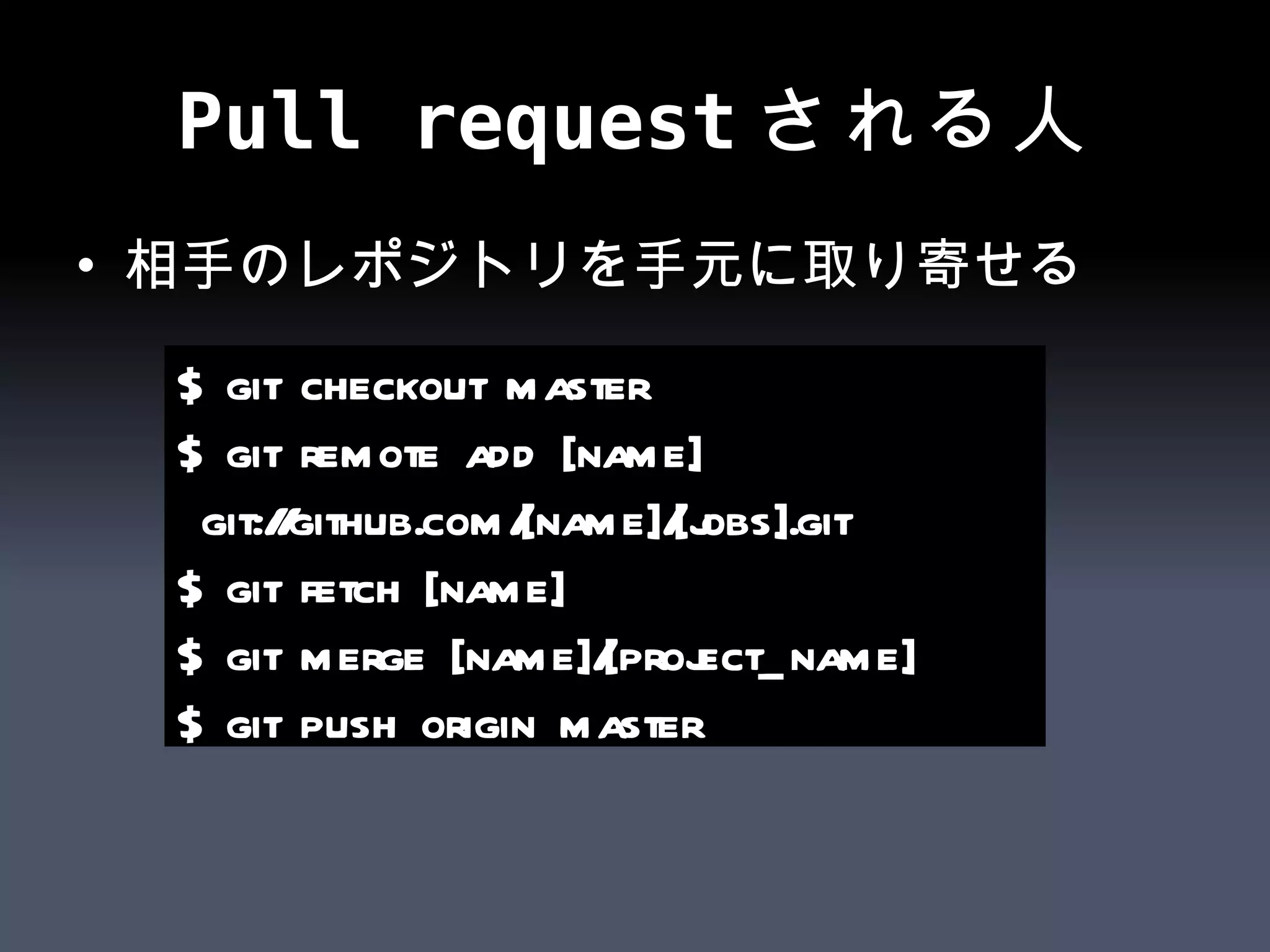 Pull requestされる人 相手のレポジトリを手元に取り寄せる $ git checkout master $ git remote add [name] git://github.com/[name]/[jobs].git $ git fetch [name] $ git merge [name]/[project_name] $ git push origin master 