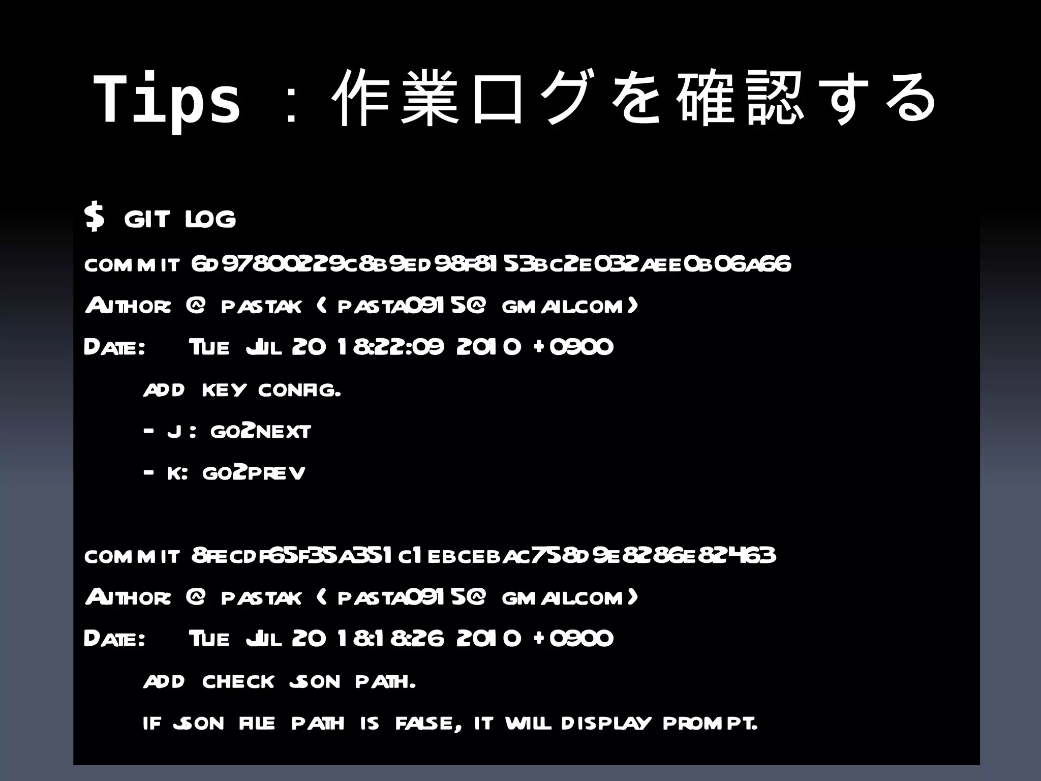 Tips：作業ログを確認する $ git log commit 6d97800229c8b9ed98f8153bc2e032aee0b06a66 Author: @pastak <pasta0915@gmail.com> Date:  Tue Jul 20 18:22:09 2010 +0900 add key config. - j : go2next - k: go2prev commit 8fecdf65f35a351c1ebcebac758d9e8286e82463 Author: @pastak <pasta0915@gmail.com> Date:  Tue Jul 20 18:18:26 2010 +0900 add check json path. if json file path is false, it will display prompt. 