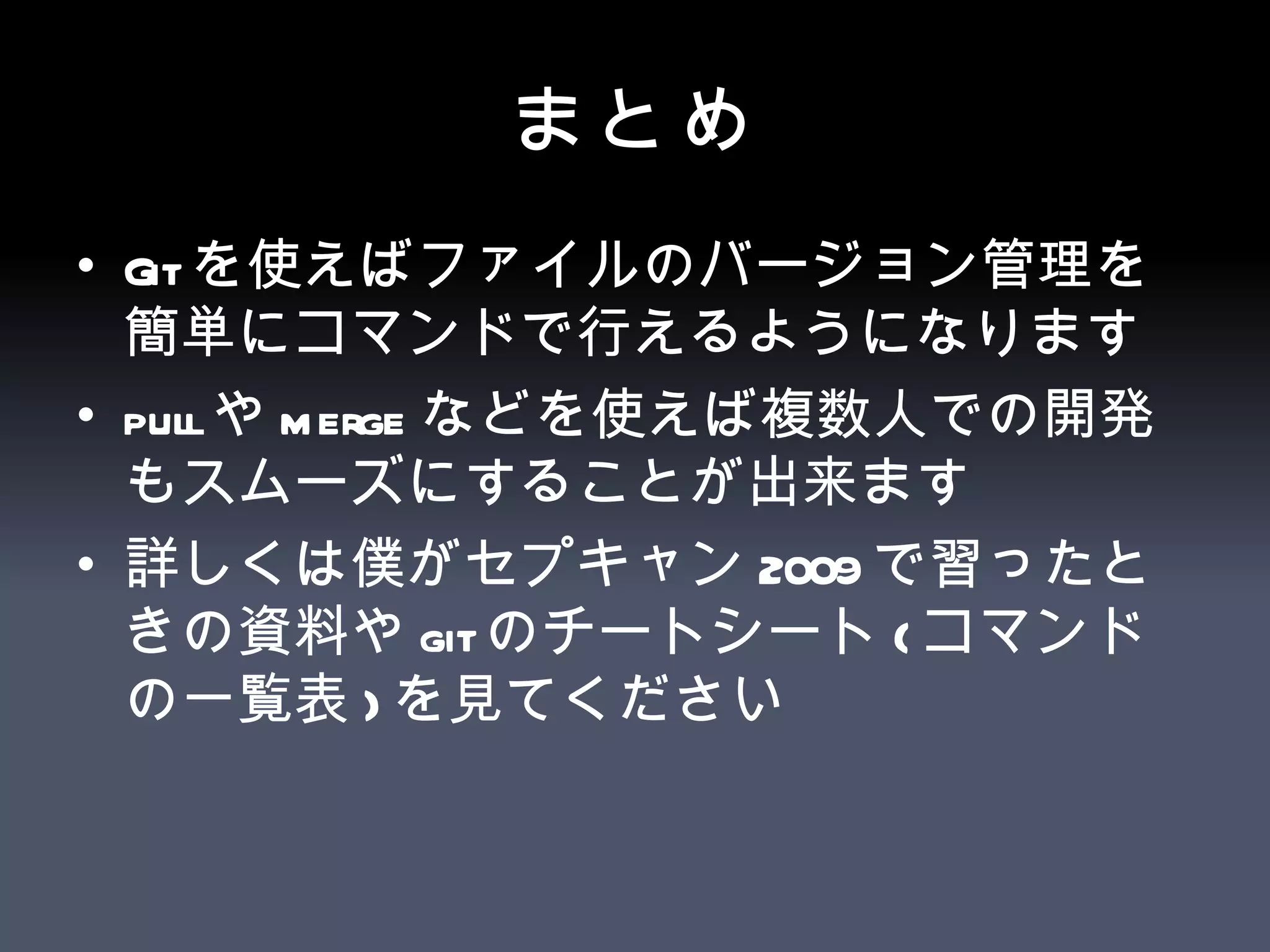 まとめ Git を使えばファイルのバージョン管理を簡単にコマンドで行えるようになります pull や merge などを使えば複数人での開発もスムーズにすることが出来ます 詳しくは僕がセプキャン 2009 で習ったときの資料や git のチートシート ( コマンドの一覧表 ) を見てください 