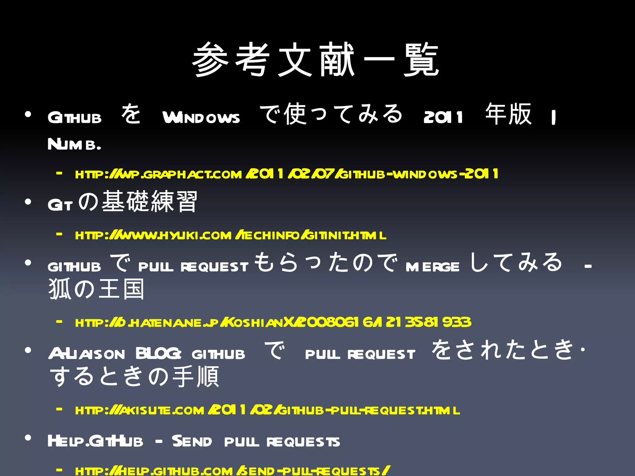 参考文献一覧 Github  を  Windows  で使ってみる  2011  年版  | Numb.  http://wp.graphact.com/2011/02/07/github-windows-2011   Git の基礎練習  http:// www.hyuki.com/techinfo/gitinit.html   github で pull request もらったので merge してみる  -  狐の王国  http://d.hatena.ne.jp/KoshianX/20080616/1213581933   A-Liaison BLOG: github  で  pull request  をされたとき・するときの手順 http://akisute.com/2011/02/github-pull-request.html   Help.GitHub - Send pull requests  http:// help.github.com /send-pull-requests/   