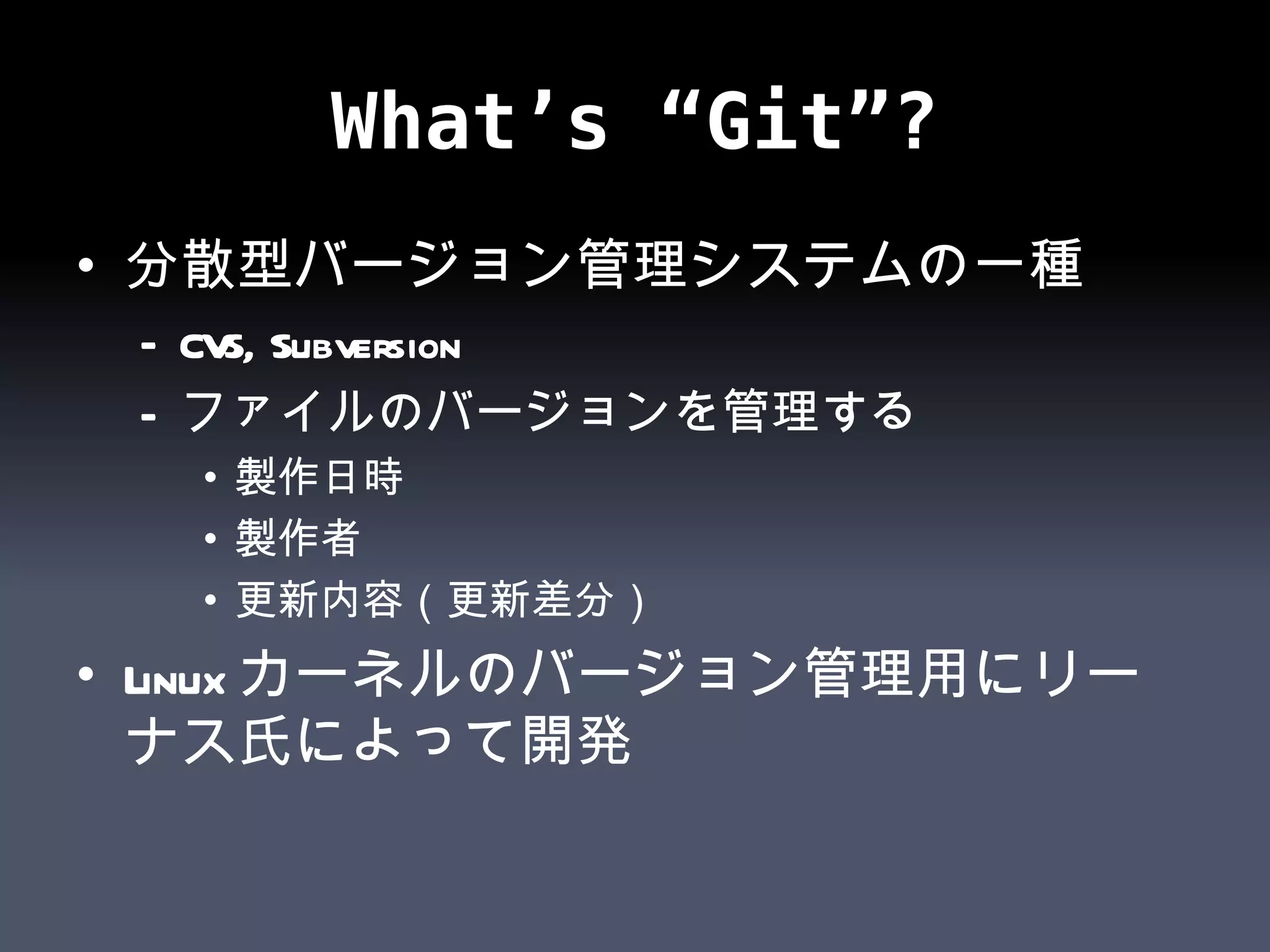 What’s “Git”? 分散型バージョン管理システムの一種 CVS, Subversion ファイルのバージョンを管理する 製作日時 製作者 更新内容（更新差分） Linuxカーネルのバージョン管理用にリーナス氏によって開発 
