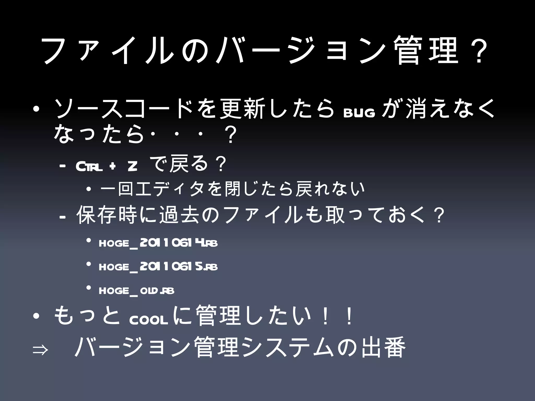 ファイルのバージョン管理？ ソースコードを更新したら bug が消えなくなったら・・・？ Ctrl + Z  で戻る？ 一回エディタを閉じたら戻れない 保存時に過去のファイルも取っておく？ hoge_20110614.rb hoge_20110615.rb hoge_old.rb もっと cool に管理したい！！ ⇒  バージョン管理システムの出番 