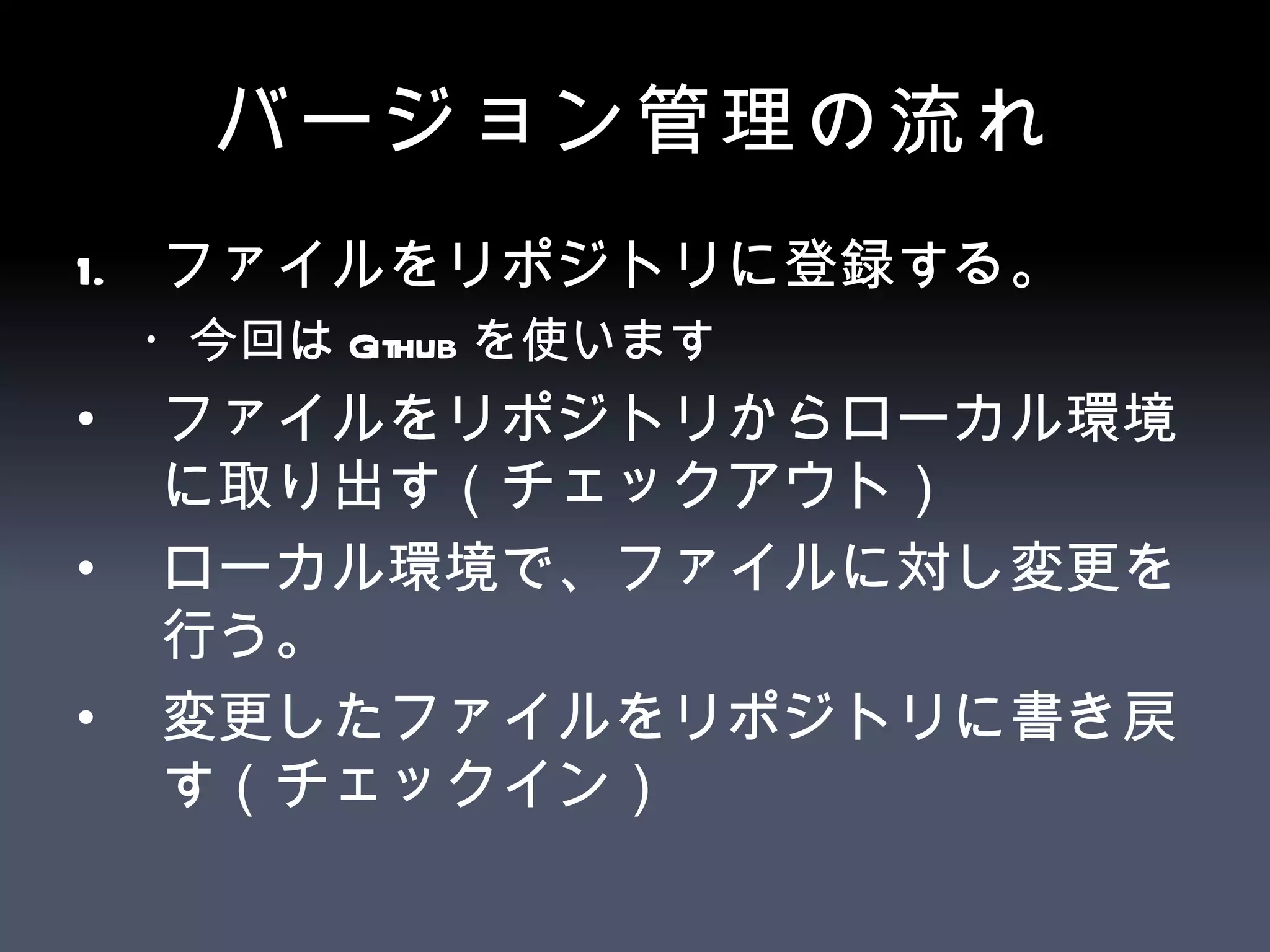 バージョン管理の流れ ファイルをリポジトリに登録する。 ・今回は Github を使います ファイルをリポジトリからローカル環境に取り出す（チェックアウト） ローカル環境で、ファイルに対し変更を行う。 変更したファイルをリポジトリに書き戻す（チェックイン） 