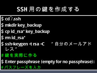 SSH用の鍵を作成する $ cd ~/.ssh  $ mkdir key_backup  $ cp id_rsa* key_backup  $ rm id_rsa*  $ ssh-keygen -t rsa -C 　 " 自分のメールアドレス "  # 鍵を実際に作る $ Enter passphrase (empty for no passphrase):  # パスフレーズを入力 