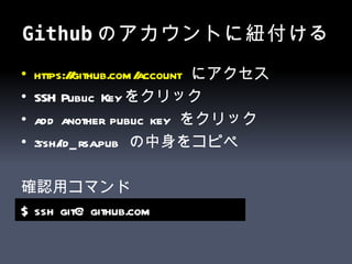 Github のアカウントに紐付ける https:// github.com /account   にアクセス SSH Public Key をクリック add another public key  をクリック ~.ssh/id_rsa.pub  の中身をコピペ 確認用コマンド $ ssh git@github.com   