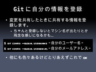 Git に自分の情報を登録 変更を共有したときに共有する情報を登録します。 ちゃんと登録しないとマシン名が出たりとか残念な感じになるかも… 他にも色々あるけどとりあえずこれでOK $ git config --global user.name " 自分のユーザー名 " $ git config --global user.email " 自分のメールアドレス " 