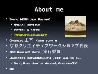 About me Shuto MORII aka. Pasta-K Hatena : id:Pasta-K Twitter : @pastak http:// pastak.cosmio.net /   Online.sg 主宰  (with sora_h 京都クリエイティブワークショップ代表 OSC Kansai@Kyoto  実行委員 Javascript (GreaseMonkey) , PHP and so on.. Basic, Ruby, Java( on Android), Objective-C2.0 Etc 