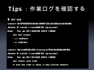 Tips：作業ログを確認する $ git log commit 6d97800229c8b9ed98f8153bc2e032aee0b06a66 Author: @pastak <pasta0915@gmail.com> Date:  Tue Jul 20 18:22:09 2010 +0900 add key config. - j : go2next - k: go2prev commit 8fecdf65f35a351c1ebcebac758d9e8286e82463 Author: @pastak <pasta0915@gmail.com> Date:  Tue Jul 20 18:18:26 2010 +0900 add check json path. if json file path is false, it will display prompt. 