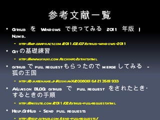 参考文献一覧 Github  を  Windows  で使ってみる  2011  年版  | Numb.  http://wp.graphact.com/2011/02/07/github-windows-2011   Git の基礎練習  http:// www.hyuki.com/techinfo/gitinit.html   github で pull request もらったので merge してみる  -  狐の王国  http://d.hatena.ne.jp/KoshianX/20080616/1213581933   A-Liaison BLOG: github  で  pull request  をされたとき・するときの手順 http://akisute.com/2011/02/github-pull-request.html   Help.GitHub - Send pull requests  http:// help.github.com /send-pull-requests/   