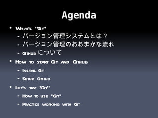 Agenda What’s “Git” バージョン管理システムとは？ バージョン管理のおおまかな流れ Github について How to start Git and Github Install Git Setup Github Let’s try “Git” How to use “Git” Practice working with Git 