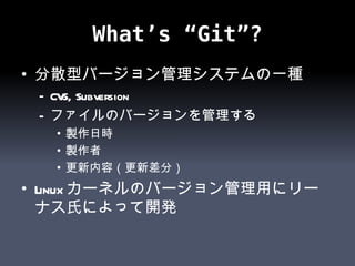 What’s “Git”? 分散型バージョン管理システムの一種 CVS, Subversion ファイルのバージョンを管理する 製作日時 製作者 更新内容（更新差分） Linuxカーネルのバージョン管理用にリーナス氏によって開発 