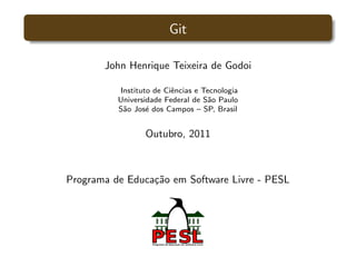 Git

       John Henrique Teixeira de Godoi

          Instituto de Ciˆncias e Tecnologia
                         e
          Universidade Federal de S˜o Paulo
                                   a
          S˜o Jos´ dos Campos – SP, Brasil
           a      e


                 Outubro, 2011



Programa de Educa¸˜o em Software Livre - PESL
                 ca
 