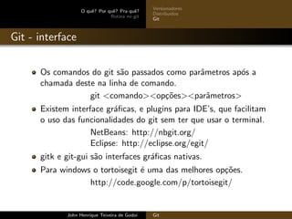 O quˆe? Por quˆe? Pra quˆe?
Rotina no git
Versionadores
Distribu´ıdos
Git
Git - interface
Os comandos do git s˜ao passados como parˆametros ap´os a
chamada deste na linha de comando.
git <comando><op¸c˜oes><parˆametros>
Existem interface gr´aﬁcas, e plugins para IDE’s, que facilitam
o uso das funcionalidades do git sem ter que usar o terminal.
NetBeans: http://nbgit.org/
Eclipse: http://eclipse.org/egit/
gitk e git-gui s˜ao interfaces gr´aﬁcas nativas.
Para windows o tortoisegit ´e uma das melhores op¸c˜oes.
http://code.google.com/p/tortoisegit/
John Henrique Teixeira de Godoi Git
 