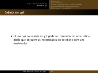 O quˆe? Por quˆe? Pra quˆe?
Rotina no git
Reposit´orio
Desenvolvimento
Dividir para Conquistar e Somar resultados
Compartilhando e Atualizando projetos
Examinando e comparando
Rotina no git
O uso dos comandos do git pode ser resumido em uma rotina
di´aria que abragem as necessidades do cotidiano com um
versionador.
John Henrique Teixeira de Godoi Git
 