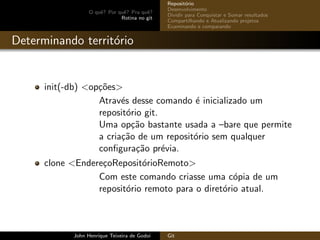 O quˆe? Por quˆe? Pra quˆe?
Rotina no git
Reposit´orio
Desenvolvimento
Dividir para Conquistar e Somar resultados
Compartilhando e Atualizando projetos
Examinando e comparando
Determinando territ´orio
init(-db) <op¸c˜oes>
Atrav´es desse comando ´e inicializado um
reposit´orio git.
Uma op¸c˜ao bastante usada a –bare que permite
a cria¸c˜ao de um reposit´orio sem qualquer
conﬁgura¸c˜ao pr´evia.
clone <Endere¸coReposit´orioRemoto>
Com este comando criasse uma c´opia de um
reposit´orio remoto para o diret´orio atual.
John Henrique Teixeira de Godoi Git
 
