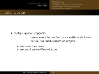 O quˆe? Por quˆe? Pra quˆe?
Rotina no git
Reposit´orio
Desenvolvimento
Dividir para Conquistar e Somar resultados
Compartilhando e Atualizando projetos
Examinando e comparando
Identiﬁque-se
conﬁg - -global <op¸c˜oes>
Insere suas informa¸c˜oes para identiﬁcar de forma
natural sua modiﬁca¸c˜oes no projeto.
user.name ’Seu nome’
user.email seuemail@servidor.com
John Henrique Teixeira de Godoi Git
 