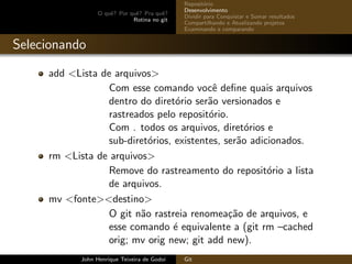 O quˆe? Por quˆe? Pra quˆe?
Rotina no git
Reposit´orio
Desenvolvimento
Dividir para Conquistar e Somar resultados
Compartilhando e Atualizando projetos
Examinando e comparando
Selecionando
add <Lista de arquivos>
Com esse comando vocˆe deﬁne quais arquivos
dentro do diret´orio ser˜ao versionados e
rastreados pelo reposit´orio.
Com . todos os arquivos, diret´orios e
sub-diret´orios, existentes, ser˜ao adicionados.
rm <Lista de arquivos>
Remove do rastreamento do reposit´orio a lista
de arquivos.
mv <fonte><destino>
O git n˜ao rastreia renomea¸c˜ao de arquivos, e
esse comando ´e equivalente a (git rm –cached
orig; mv orig new; git add new).
John Henrique Teixeira de Godoi Git
 