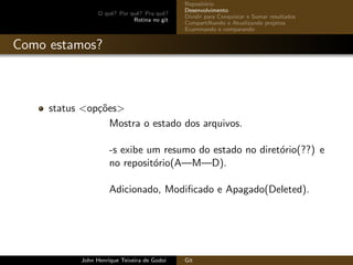 O quˆe? Por quˆe? Pra quˆe?
Rotina no git
Reposit´orio
Desenvolvimento
Dividir para Conquistar e Somar resultados
Compartilhando e Atualizando projetos
Examinando e comparando
Como estamos?
status <op¸c˜oes>
Mostra o estado dos arquivos.
-s exibe um resumo do estado no diret´orio(??) e
no reposit´orio(A—M—D).
Adicionado, Modiﬁcado e Apagado(Deleted).
John Henrique Teixeira de Godoi Git
 