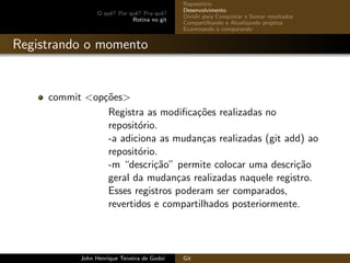 O quˆe? Por quˆe? Pra quˆe?
Rotina no git
Reposit´orio
Desenvolvimento
Dividir para Conquistar e Somar resultados
Compartilhando e Atualizando projetos
Examinando e comparando
Registrando o momento
commit <op¸c˜oes>
Registra as modiﬁca¸c˜oes realizadas no
reposit´orio.
-a adiciona as mudan¸cas realizadas (git add) ao
reposit´orio.
-m “descri¸c˜ao” permite colocar uma descri¸c˜ao
geral da mudan¸cas realizadas naquele registro.
Esses registros poderam ser comparados,
revertidos e compartilhados posteriormente.
John Henrique Teixeira de Godoi Git
 
