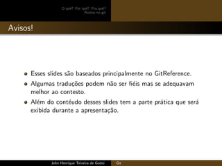 O quˆe? Por quˆe? Pra quˆe?
Rotina no git
Avisos!
Esses slides s˜ao baseados principalmente no GitReference.
Algumas tradu¸c˜oes podem n˜ao ser ﬁ´eis mas se adequavam
melhor ao contesto.
Al´em do cont´eudo desses slides tem a parte pr´atica que ser´a
exibida durante a apresenta¸c˜ao.
John Henrique Teixeira de Godoi Git
 