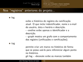 O quˆe? Por quˆe? Pra quˆe?
Rotina no git
Reposit´orio
Desenvolvimento
Dividir para Conquistar e Somar resultados
Compartilhando e Atualizando projetos
Examinando e comparando
Nos “registros” anteriores do projeto...
log
exibe o hist´orico de registro da ramiﬁca¸c˜ao
atual. O que inclui indentiﬁcador, nome e e-mail
do usu´ario, data e hor´ario e descri¸c˜ao.
- -oneline exibe apenas o identiﬁcador e a
descri¸c˜ao.
- -graph mostra um grafo com o comportamento
dos registro (uniﬁca¸c˜oes e ramiﬁca¸c˜oes).
tag
permite criar um marco no hist´orico de forma
que se possa us´a-lo para referenciar algum ponto
no hist´orico.
git log - -decorate exibe os marcos tamb´em
John Henrique Teixeira de Godoi Git
 