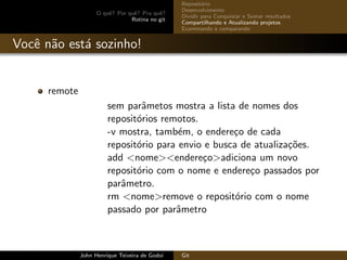 O quˆe? Por quˆe? Pra quˆe?
Rotina no git
Reposit´orio
Desenvolvimento
Dividir para Conquistar e Somar resultados
Compartilhando e Atualizando projetos
Examinando e comparando
Vocˆe n˜ao est´a sozinho!
remote
sem parˆametos mostra a lista de nomes dos
reposit´orios remotos.
-v mostra, tamb´em, o endere¸co de cada
reposit´orio para envio e busca de atualiza¸c˜oes.
add <nome><endere¸co>adiciona um novo
reposit´orio com o nome e endere¸co passados por
parˆametro.
rm <nome>remove o reposit´orio com o nome
passado por parˆametro
John Henrique Teixeira de Godoi Git
 