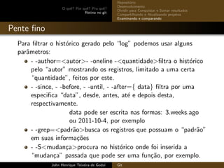 O quˆe? Por quˆe? Pra quˆe?
Rotina no git
Reposit´orio
Desenvolvimento
Dividir para Conquistar e Somar resultados
Compartilhando e Atualizando projetos
Examinando e comparando
Pente ﬁno
Para ﬁltrar o hist´orico gerado pelo “log” podemos usar alguns
parˆametros:
- -author=<autor>- -oneline -<quantidade>ﬁltra o hist´orico
pelo “autor” mostrando os registros, limitado a uma certa
“quantidade”, feitos por este.
- -since, - -before, - -until, - -after={ data} ﬁltra por uma
especiﬁca “data”, desde, antes, at´e e depois desta,
respectivamente.
data pode ser escrita nas formas: 3.weeks.ago
ou 2011-10-4, por exemplo
- -grep=<padr˜ao>busca os registros que possuam o “padr˜ao”
em suas informa¸c˜oes
- -S<mudan¸ca>procura no hist´orico onde foi inserida a
“mudan¸ca” passada que pode ser uma fun¸c˜ao, por exemplo.
John Henrique Teixeira de Godoi Git
 