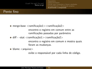 O quˆe? Por quˆe? Pra quˆe?
Rotina no git
Reposit´orio
Desenvolvimento
Dividir para Conquistar e Somar resultados
Compartilhando e Atualizando projetos
Examinando e comparando
Pente ﬁno
merge-base <ramiﬁca¸c˜ao1><ramiﬁca¸c˜ao2>
encontro o registro em comum entre as
ramiﬁca¸c˜oes passadas por parˆametro
diﬀ - -stat <ramiﬁca¸c˜ao1><ramiﬁca¸c˜ao2>
encontra o registro em comum e mostra quais
foram as mudan¸cas.
blame <arquivo>
exibe o respons´avel por cada linha de c´odigo.
John Henrique Teixeira de Godoi Git
 