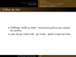O quˆe? Por quˆe? Pra quˆe?
Rotina no git
Reposit´orio
Desenvolvimento
Dividir para Conquistar e Somar resultados
Compartilhando e Atualizando projetos
Examinando e comparando
Colher de ch´a
DiﬀMerge, Kdiﬀ3 ou Meld – ferramentas gr´aﬁcas para solu¸c˜ao
de conﬂitos
sudo apt-get install meld ; git conﬁg - -global merge.tool meld
John Henrique Teixeira de Godoi Git
 