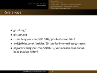 O quˆe? Por quˆe? Pra quˆe?
Rotina no git
Reposit´orio
Desenvolvimento
Dividir para Conquistar e Somar resultados
Compartilhando e Atualizando projetos
Examinando e comparando
Referˆencias
gitref.org/
git-scm.org
zrusin.blogspot.com/2007/09/git-cheat-sheet.html
andyjeﬀries.co.uk/articles/25-tips-for-intermediate-git-users
pajeonline.blogspot.com/2010/12/versionando-seus-dados-
boas-praticas-e.html
John Henrique Teixeira de Godoi Git
 