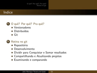 O quˆe? Por quˆe? Pra quˆe?
Rotina no git
Indice
1 O quˆe? Por quˆe? Pra quˆe?
Versionadores
Distribu´ıdos
Git
2 Rotina no git
Reposit´orio
Desenvolvimento
Dividir para Conquistar e Somar resultados
Compartilhando e Atualizando projetos
Examinando e comparando
John Henrique Teixeira de Godoi Git
 