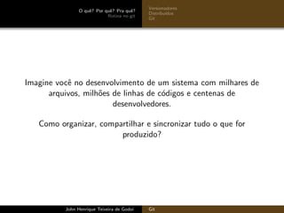 O quˆe? Por quˆe? Pra quˆe?
Rotina no git
Versionadores
Distribu´ıdos
Git
Imagine vocˆe no desenvolvimento de um sistema com milhares de
arquivos, milh˜oes de linhas de c´odigos e centenas de
desenvolvedores.
Como organizar, compartilhar e sincronizar tudo o que for
produzido?
John Henrique Teixeira de Godoi Git
 