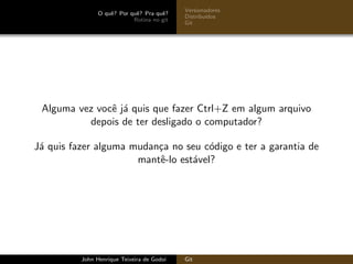 O quˆe? Por quˆe? Pra quˆe?
Rotina no git
Versionadores
Distribu´ıdos
Git
Alguma vez vocˆe j´a quis que fazer Ctrl+Z em algum arquivo
depois de ter desligado o computador?
J´a quis fazer alguma mudan¸ca no seu c´odigo e ter a garantia de
mantˆe-lo est´avel?
John Henrique Teixeira de Godoi Git
 
