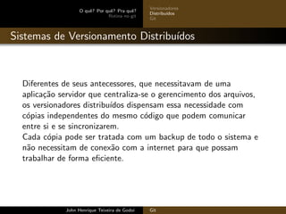 O quˆe? Por quˆe? Pra quˆe?
Rotina no git
Versionadores
Distribu´ıdos
Git
Sistemas de Versionamento Distribu´ıdos
Diferentes de seus antecessores, que necessitavam de uma
aplica¸c˜ao servidor que centraliza-se o gerencimento dos arquivos,
os versionadores distribu´ıdos dispensam essa necessidade com
c´opias independentes do mesmo c´odigo que podem comunicar
entre si e se sincronizarem.
Cada c´opia pode ser tratada com um backup de todo o sistema e
n˜ao necessitam de conex˜ao com a internet para que possam
trabalhar de forma eﬁciente.
John Henrique Teixeira de Godoi Git
 