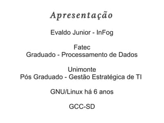 Apresentação
         Evaldo Junior - InFog

                Fatec
 Graduado - Processamento de Dados

               Unimonte
Pós Graduado - Gestão Estratégica de TI

         GNU/Linux há 6 anos

               GCC-SD
 
