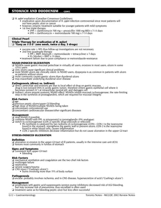 STOMACH AND DUODENUM                          . . . CONT.

  ❏ H. pylori eradiation (Canadian Consensus Guidelines)
         • eradication upon documentation of H. pylori infection controversial since most patients will
           not have peptic ulcer or cancer
         • however, empiric treatment suitable for younger patients with mild symptoms
         • 1st line triple therapy:
                 • (PPI + clarithromycin 500 mg + amoxicillin 1000 mg BID) x 7-14 days
                 • (PPI + clarithromycin + metronidazole 500 mg) x 7-14 days

  Clinical Pearl
  Triple Therapy for eradication of H. pylori
  ❏ “Easy as 1-2-3" (one week, twice a day, 3 drugs)
         • success rate > 90% thus follow-up investigations are not necessary
         • 2nd line quadruple therapy
                • PPI + BMT (bismuth + metronidazole + tetracycline) x 7 days
                • H2 blocker + BMT x 14 days
         • treatment failure due to poor compliance or metronidazole-resistance
  NSAID-INDUCED ULCERATION
  ❏ NSAIDs cause gastric mucosal petechiae in virtually all users, erosions in most users, ulcers in some
    (25%) users
  ❏ only ulcers cause significant clinical problems
  ❏ most NSAID ulcers are clinically silent: in NSAID users, dyspepsia is as common in patients with ulcers
    as patients without ulcers
  ❏ more commonly causes gastric ulcers than duodenal ulcers
  ❏ may exacerbate underlying duodenal ulcer disease
  Pathogenesis (direct vs. indirect)
  ❏ direct: petechiae and erosions are due to local effect of drug on gastric mucosa:
    drug is non-ionized (HA) in acidic gastric lumen, therefore enters gastric epithelial cell where it
    becomes ionized (A–) at intracellular neutral pH, and damages cell
  ❏ indirect: ulcers require systemic NSAID effect: NSAIDs inhibit mucosal cyclooxygenase, the rate-limiting
    step in the synthesis of prostaglandins, which are required for mucosal integrity
  Risk Factors
  ❏ age
  ❏ previous peptic ulcers/upper GI bleeding
  ❏ high dose of NSAID/multiple NSAIDs being taken
  ❏ concomitant corticosteroid use
  ❏ concomitant cardiovascular disease/other significant diseases
  Management
  ❏ stop NSAID if possible
  ❏ combine NSAID with PPI, or misoprostol (a (prostaglandin (PA) analogue)
  ❏ switch to cyclooxygenase (COX-2) specific drug-celecoxib or refecoxib
        • PG synthesis is catalyzed by two isoforms of cyclooxygenase (COX) - COX-1 is the isoenzyme
           found in the stomach, strengthens the gastric wall to prevent ulcers; COX-2 is the isoenzyme
           found in white blood cells, causes inflammation
        • COX-2 specific inhibitors decrease inflammation but do not cause ulceration in the upper GI tract
  STRESS-INDUCED ULCERATION
  Definition
  ❏ ulceration or erosion in the upper GI tract of ill patients, usually in the intensive care unit (ICU)
  ❏ lesions most commonly in fundus of stomach
  Signs and Symptoms
  ❏ consistent with upper GI tract
        • bleeding
  Risk Factors
  ❏ mechanical ventilation and coagulation are the two chief risk factors
  ❏ multiorgan failure
  ❏ septicemia
  ❏ severe surgery/trauma
  ❏ CNS injury ("Cushing's ulcers")
        • burns involving more than 35% of body surface
  Pathogenesis
  ❏ unclear: probably involves ischemia, and in CNS disease, hypersecretion of acid ("Cushing's ulcers”)
  Management
  ❏ prophylaxis with gastric acid suppressants (proton pump inhibitors) decreased risk of UGI bleeding,
    but may increase risk of pneumonia; thus sucralfate is often used
  ❏ treatment same as for bleeding peptic ulcer but less often successful
G12 – Gastroenterology                                                   Toronto Notes - MCCQE 2002 Review Notes
 