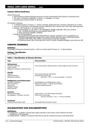 SMALL AND LARGE BOWEL                         . . . CONT.


  Common Clinical Syndromes
  ❏ Food Poisoning
          • brief explosive diarrhea following exposure to food contaminated with bacteria or bacterial toxins
          • 90% due to 4 bacteria: Salmonella > S. aureus > C. perfringens > B. cereus
          • spontaneously resolves within 24-48 hours
  ❏ Traveller’s Diarrhea
          • 3 unformed stools in 24 hours +/– nausea, vomiting, abdominal pain, tenesmus, blood/mucus in stool
          • up to 50% of travelers to developing countries affected in first 2 weeks and 10-20% after returning home
          • etiology - 80% bacterial, E. coli most common
                 • enterotoxigenic E. coli, other E. coli, Campylobacter, Shigella, Salmonella, Vibrio (non-cholera)
                 • viral - Norwalk and Rotavirus accounting for about 10%
                 • rarely protozoal (Giardiasis, Amebiasis)
          • treatment and prophylaxis
                 • can use bismuth subsalicylate (Pepto-Bismol), empiric quinolone such as ciprofloxacin or
                   TMP/SMX prophylaxis for travelers who cannot tolerate inactivity, have underlying medical
                   condition (DM, AIDS, FBD, ESRD), or past history of traveler’s diarrhea
                 • if diarrhea persists after returning home, think of Giardia, Entamoeba histolytica, post-infections IBS

  CHRONIC DIARRHEA
  Definition
  ❏ passage of frequent unformed stools (> 200 mL of stool water/24 hours) of > 14 days duration
  Etiology / Classification
  ❏ see Table 7

  Table 7. Classification of Chronic Diarrhea
  Type                                       Characteristics

  Inflammatory
  Ulcerative colitis (UC)                    Fever, hematochezia, abdominal pain; usually weight loss with carcinoma
  Crohn's disease
  Malignancy: lymphoma, adenocarcinoma

  Osmotic
  Ingestion                                  Stool volume decreases with fasting
  Lactose intolerance                        Increased stool osmotic gap:
  Medications, laxatives                               fecal [Na+] + [K+] < 1/2 serum osmolality – 25 mmol/L

  Maldigestion and Malabsorption
  Pancreatic insufficiency                   See Maldigestion and Malabsorption section
  Bile salt deficiency                       Weight loss, fecal fat > 7-10g/24h stool collection
  Celiac sprue                                anemia, hypoalbuminemia
  Whipple's disease
  Bowel resection

  Secretory
  Bacterial enterotoxins                     Large volume (>1L/d); little change with fasting
  Secretagogues - VIP, gastrin, carcinoid    Normal stool osmotic gap:
                                                       secretory: fecal [Na+] + [K+] = 1/2 serum osmolality

  Functional
  Irritable Bowel Syndrome (IBS)             See Irritable Bowel Syndrome section



  MALDIGESTION AND MALABSORPTION
  Definitions
  ❏ maldigestion - inability to break down large molecules in the lumen of the intestine into their
    component small molecules
  ❏ malabsorption - inability to transport molecules across the intestinal mucosa to the body fluids

G16 – Gastroenterology                                                        Toronto Notes - MCCQE 2002 Review Notes
 