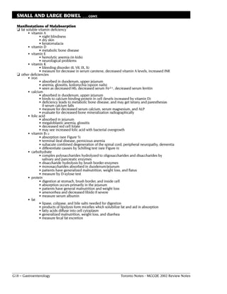 SMALL AND LARGE BOWEL                    . . . CONT.

  Manifestations of Malabsorption
  ❏ fat soluble vitamin deficiency
         • vitamin A
                 • night blindness
                 • dry skin
                 • keratomalacia
         • vitamin D
                 • metabolic bone disease
         • vitamin E
                 • hemolytic anemia (in kids)
                 • neurological problems
         • vitamin K
                 • bleeding disorder (II, VII, IX, X)
                 • measure for decrease in serum carotene, decreased vitamin A levels, increased INR
  ❏ other deficiencies
         • iron
                 • absorbed in duodenum, upper jejunum
                 • anemia, glossitis, koilonychia (spoon nails)
                 • seen as decreased Hb, decreased serum Fe2+, decreased serum ferritin
         • calcium
                 • absorbed in duodenum, upper jejunum
                 • binds to calcium binding protein in cell (levels increased by vitamin D)
                 • deficiency leads to metabolic bone disease, and may get tetany and paresthesias
                   if serum calcium falls
                 • measure for decreased serum calcium, serum magnesium, and ALP
                 • evaluate for decreased bone mineralization radiographically
         • folic acid
                 • absorbed in jejunum
                 • megaloblastic anemia, glossitis
                 • decreased red cell folate
                 • may see increased folic acid with bacterial overgrowth
         • vitamin B12
                 • absorption (see Figure 5)
                 • terminal ileal disease, pernicious anemia
                 • subacute combined degeneration of the spinal cord, peripheral neuropathy, dementia
                 • differentiate causes by Schilling test (see Figure 6)
         • carbohydrate
                 • complex polysaccharides hydrolyzed to oligosaccharides and disaccharides by
                   salivary and pancreatic enzymes
                 • disaccharide hydrolysis by brush border enzymes
                 • monosaccharides absorbed in duodenum/jejunum
                 • patients have generalized malnutrition, weight loss, and flatus
                 • measure by D-xylose test
         • protein
                 • digestion at stomach, brush border, and inside cell
                 • absorption occurs primarily in the jejunum
                 • patients have general malnutrition and weight loss
                 • amenorrhea and decreased libido if severe
                 • measure serum albumin
         • fat
                 • lipase, colipase, and bile salts needed for digestion
                 • products of lipolysis form micelles which solubilize fat and aid in absorption
                 • fatty acids diffuse into cell cytoplasm
                 • generalized malnutrition, weight loss, and diarrhea
                 • measure fecal fat excretion




G18 – Gastroenterology                                             Toronto Notes - MCCQE 2002 Review Notes
 