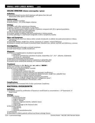 SMALL AND LARGE BOWEL                        . . . CONT.

  CELIAC DISEASE (Gluten enteropathy / sprue)
  Definition
  ❏ abnormal jejunal mucosa which improves with gluten-free diet and
     deteriorates when gluten reintroduced
  Epidemiology
  ❏ more common in women
  ❏ family history - 10% of first-degree relatives
  Etiology
  ❏ common with other autoimmune diseases
  ❏ gluten, a protein in cereal grains, is toxic factor
  ❏ HLA B8 (chromosome 6) found in 80-90% of patients compared with 20% in general population;
     also associated with HLA-Dw3 pathology
  ❏ villous atrophy and crypt hyperplasia
  ❏ increase number of plasma cells and lymphocytes in lamina propria
  ❏ similar pathology in: small bowel overgrowth, Crohn's, lymphoma, Giardia
  Signs and Symptoms
  ❏ may present any time from infancy (when cereals introduced), to elderly, but peak presentation in infancy
     and old age
  ❏ classically diarrhea, weight loss, anemia, symptoms of vitamin / mineral deficiency
  ❏ disease is usually most severe in proximal bowel, therefore iron, calcium, and folic acid deficiency common
  Investigations
  ❏ small bowel follow through to exclude lymphoma
  ❏ small bowel biopsy (usually duodenum)
  Diagnosis
  ❏ evidence of malabsorption (localized or generalized)
          • steatorrhea
          • low levels of ferritin/iron saturation D-xylose, steatorrhea, Ca2+, Fe2+, albumin, cholesterol,
             carotenes, B12 absorption
  ❏ abnormal small bowel mucosal biopsy
  ❏ full clinical and histological recovery in response to glutenfree diet
  ❏ positive serum endomysial antibody (95% sensitive and specific)
  Treatment
  ❏ gluten restriction in diet: barley, rye, oats, wheat ("BROW")
  ❏ rice and corn flour are acceptable
  ❏ in the event of treatment failure, consider
         • incorrect diagnosis
         • nonadherence to gluten-free diet
         • unsuspected concurrent disease (e.g. pancreatic insufficiency)
         • development of intestinal lymphoma (abdominal pain, weight loss, palpable loss)
         • development of diffuse intestinal ulceration
         • presence of non-granulomatous ulcerative jejunoileitis
         • presence of diffuse collagen deposits (“collagenous sprue”)
         • presnce of lymphocytic (microscopic) colitis
  Complications
  ❏ associated with increased risk of colon carcinomam, lymphoma
  BACTERIAL OVERGROWTH
  Definition
  ❏ syndrome caused by proliferation of bacteria in small bowel to concentrations > 104 bacteria/mL of
    bowel tissue
  Etiology
  ❏ anatomic factors
         • jejunal diverticulae
         • surgical blind loop
         • Crohn's / fistulas
         • strictures (regional enteritis, radiation injury)
         • obstruction
         • surgical damage to the ileocecal valve
  ❏ decreased motility
         • scleroderma
         • diabetes
         • intestinal pseudoobstruction
  ❏ achlorhydria
  ❏ described in elderly patients without any known etiologic factors
G20 – Gastroenterology                                                Toronto Notes - MCCQE 2002 Review Notes
 