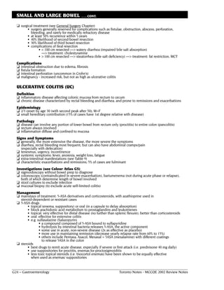 SMALL AND LARGE BOWEL                       . . . CONT.

  ❏ surgical treatment (see General Surgery Chapter)
         • surgery generally reserved for complications such as fistulae, obstruction, abscess, perforation,
           bleeding, and rarely for medically refractory disease
         • at least 50% recurrence within 5 years
         • 40% likelihood of second bowel resection
         • 30% likelihood of third bowel resection
         • complications of ileal resection
                 • < 100 cm resected ––> watery diarrhea (impaired bile salt absorption)
                   ––> treatment: cholestyramine
                 • > 100 cm resected ––> steatorrhea (bile salt deficiency) ––> treatment: fat restriction, MCT
  Complications
  ❏ intestinal obstruction due to edema, fibrosis
  ❏ fistula formation
  ❏ intestinal perforation (uncommon in Crohn’s)
  ❏ malignancy - increased risk, but not as high as ulcerative colitis

  ULCERATIVE COLITIS (UC)
  Definition
  ❏ inflammatory disease affecting colonic mucosa from rectum to cecum
  ❏ chronic disease characterized by rectal bleeding and diarrhea, and prone to remissions and exacerbations
  Epidemiology
  ❏ 2/3 onset by age 30 (with second peak after 50); M=F
  ❏ small hereditary contribution (15% of cases have 1st degree relative with disease)
  Pathology
  ❏ disease can involve any portion of lower bowel from rectum only (proctitis) to entire colon (pancolitis)
  ❏ rectum always involved
  ❏ inflammation diffuse and confined to mucosa
  Signs and Symptoms
  ❏ generally, the more extensive the disease, the more severe the symptoms
  ❏ diarrhea, rectal bleeding most frequent, but can also have abdominal cramps/pain
     (especially with defecation)
  ❏ tenesmus, urgency, incontinence
  ❏ systemic symptoms: fever, anorexia, weight loss, fatigue
  ❏ extra-intestinal manifestations (see Table 9)
  ❏ characteristic exacerbations and remissions; 5% of cases are fulminant
  Investigations (see Colour Atlas G5)
  ❏ sigmoidoscopy without bowel prep to diagnose
  ❏ colonoscopy (contraindicated in severe exacerbation), bariumenema (not during acute phase or relapse),
    both of which determine length of bowel involved
  ❏ stool cultures to exclude infection
  ❏ mucosal biopsy (to exclude acute self-limited colitis)
  Management
  ❏ mainstays of treatment: 5-ASA derivatives and corticosteroids, with azathioprine used in
    steroid-dependent or resistant cases
  ❏ 5-ASA drugs
        • topical (enema, suppository) or oral (in a capsule to delay absorption)
        • block arachidonic acid metabolism to prostaglandins and leukotrienes
        • topical: very effective for distal disease (no further than splenic flexure), better than corticosteroids
        • oral: effective for extensive colitis
        • e.g. sulfasalazine (Salazopyrin)
                • a compound composed of 5-ASA bound to sulfapyridine
                • hydrolysis by intestinal bacteria releases 5-ASA, the active component
                • some use in acute, non-severe disease (2x as effective as placebo)
                • more use in maintaining remission (decrease yearly relapse rate from 60% to 15%)
                • others include Pentasa, Asacol, Mesasal = 5ASA (mesalamine) with different coatings
                  to release 5ASA in the colon
  ❏ steroids
        • best drugs to remit acute disease, especially if severe or first attack (i.e. prednisone 40 mg daily)
        • use suppositories for proctitis, enemas for proctosigmoiditis
        • less toxic topical steroids (i.e. tixocortol enemas) have been shown to be equally effective
           when used as enemas/ suppositories


G24 – Gastroenterology                                                   Toronto Notes - MCCQE 2002 Review Notes
 