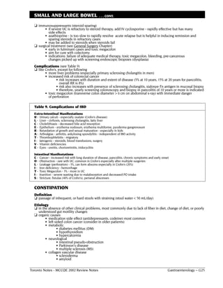 SMALL AND LARGE BOWEL                            . . . CONT.

  ❏ immunosuppressants (steroid sparing)
        • if severe UC is refractory to steroid therapy, add IV cyclosporine - rapidly effective but has many
           side effects
        • azathioprine - is too slow to rapidly resolve acute relapse but is helpful in inducing remission and
           sparing steroids in refractory cases
        • may be added to steroids when steroids fail
  ❏ surgical treatment (see General Surgery Chapter)
        • early in fulminant cases and toxic megacolon
        • aim for cure with colectomy
        • indications: failure of adequate medical therapy, toxic megacolon, bleeding, pre-cancerous
           changes picked up with screening endoscopic biopsies (dysplasia)
  Complications (see Table 9)
  ❏ like Crohn’s, except for following
         • more liver problems (especially primary sclerosing cholangitis in men)
         • increased risk of colorectal cancer
                 • risk increases with duration and extent of disease (5% at 10 years, 15% at 20 years for pancolitis;
                   overall RR is 8%)
                 • risk also increases with presence of sclerosing cholangitis, sialosye-Tn antigen in mucosal biopsy
                 • therefore, yearly screening colonoscopy and biopsy in pancolitis of 10 years or more is indicated
         • toxic megacolon (transverse colon diameter > 6 cm on abdominal x-ray) with immediate danger
           of perforation

  Table 9. Complications of IBD
  Extra-Intestinal Manifestations
  U - Urinary calculi - especially oxalate (Crohn’s disease)
  L - Liver - cirrhosis, sclerosing cholangitis, fatty liver
  C - Cholelithiasis - decreased bile acid resorption
  E - Epithelium - erythema nodosum, erythema multiforme, pyoderma gangrenosum
  R - Retardation of growth and sexual maturation - especially in kids
  A - Arthralgias - arthritis, ankylosing spondylitis - independent of IBD activity
  T - Thrombophlebitis - migratory
  I - Iatrogenic - steroids, blood transfusions, surgery
  V - Vitamin deficiencies
  E - Eyes - uveitis, chorioretinitis, iridocyclitis

  Intestinal Manifestations
  C - Cancer - increased risk with long duration of disease, pancolitis, chronic symptoms and early onset
  O - Obstruction - rare with UC, common in Crohn’s especially after multiple surgeries
  L - Leakage (perforation) - 3%, can form abscess especially in Crohn’s (20%)
  I - Iron deficiency - hemorrhage
  T - Toxic Megacolon - 3% - more in UC
  I - Inanition - severe wasting due to malabsorption and decreased PO intake
  S - Stricture, fistulas (40% of Crohn’s), perianal abscesses


  CONSTIPATION
  Definition
  ❏ passage of infrequent, or hard stools with straining (stool water < 50 mL/day)
  Etiology
  ❏ in the absence of other clinical problems, most commonly due to lack of fiber in diet, change of diet, or poorly
     understood gut motility changes
  ❏ organic causes
         • medication side effect (antidepressants, codeine) most common
         • left sided colon cancer (consider in older patients)
         • metabolic
                 • diabetes mellitus (DM)
                 • hypothyroidism
                 • hypercalcemia
         • neurological
                 • intestinal pseudo-obstruction
                 • Parkinson's disease
                 • multiple sclerosis (MS)
         • collagen vascular disease
                 • scleroderma
                 • amyloid

Toronto Notes - MCCQE 2002 Review Notes                                                                 Gastroenterology – G25
 