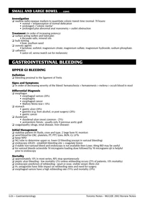 SMALL AND LARGE BOWEL                        . . . CONT.

  Investigation
  ❏ swallow radio-opaque markers to quantitate colonic transit time (normal: 70 hours)
        • normal = misperception of normal defecation
        • prolonged ="colonic inertia"
        • prolonged plus abnormal anal manometry = outlet obstruction
  Treatment (in order of increasing potency)
  ❏ surface acting (soften and lubricate)
         • docusate salts, mineral oils
  ❏ bulk forming
         • bran, psyllium seed
  ❏ osmotic agents
         • lactulose, sorbitol, magnesium citrate, magnesium sulfate, magnesium hydroxide, sodium phosphate.
  ❏ cathartics
         • castor oil, senna (watch out for melanosis)


  GASTROINTESTINAL BLEEDING
  UPPER GI BLEEDING
  Definition
  ❏ bleeding proximal to the ligament of Treitz
  Signs and Symptoms
  ❏ in order of decreasing severity of the bleed: hematochezia > hematemesis > melena > occult blood in stool
  Differential Diagnosis
  ❏ esophagus
        • esophageal varices (20%)
        • esophagitis
        • esophageal cancer
        • Mallory-Weiss tear ( 10%)
  ❏ stomach
        • gastric ulcer (20%)
        • gastritis (e.g. from alcohol, or post surgery) (20%)
        • gastric cancer
  ❏ duodenum
        • duodenal ulcer (most common - 25%)
        • aortoenteric fistula - usually only if previous aortic graft
  ❏ coagulopathy (drugs, renal disease, liver disease)
  Initial Management
  ❏ stabilize patient (IV fluids, cross and type, 2 large bore IV, monitor)
  ❏ send blood for CBC, platelets, PT, PTT, lytes, BUN, Cr, LFTs
  ❏ keep NPO
  ❏ NG tube to determine upper vs. lower GI bleeding (except in variceal bleeding)
  ❏ endoscopy (OGD) - establish bleeding site + coagulate lesion
  ❏ if stable non-variceal bleed and endoscopy is not available then Losec 40mg BID may be useful
  ❏ for variceal bleeds octreotide 50 micrograms loading dose followed by 50 micrograms qh is helpful
     prior to endoscopy
  Mortality
  ❏ approximately 10% in most series, 80% stop spontaneously
  ❏ peptic ulcer bleeding - low mortality (2%) unless rebleeding occurs (25% of patients, 10% mortality)
  ❏ endoscopic predictors of rebleeding - spurt or ooze, visible vessel, fibrin clot
  ❏ H2 antagonists have little impact on rebleeding rates and need for surgery
  ❏ esophageal varices have a high rebleeding rate (55%) and mortality (29%)




G26 – Gastroenterology                                                   Toronto Notes - MCCQE 2002 Review Notes
 