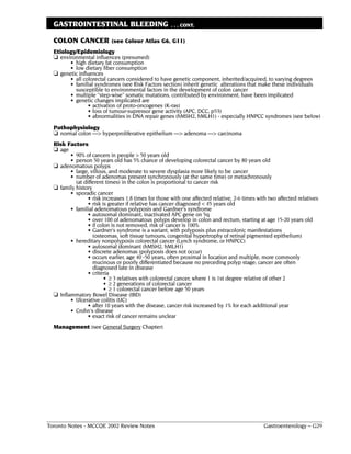 GASTROINTESTINAL BLEEDING                           . . . CONT.


  COLON CANCER (see Colour Atlas G6, G11)
  Etiology/Epidemiology
  ❏ environmental influences (presumed)
        • high dietary fat consumption
        • low dietary fiber consumption
  ❏ genetic influences
        • all colorectal cancers considered to have genetic component, inherited/acquired, to varying degrees
        • familial syndromes (see Risk Factors section) inherit genetic alterations that make these individuals
          susceptible to environmental factors in the development of colon cancer
        • multiple "step-wise" somatic mutations, contributed by environment, have been implicated
        • genetic changes implicated are
                • activation of proto-oncogenes (K-ras)
                • loss of tumour-supressor gene activity (APC, DCC, p53)
                • abnormalities in DNA repair genes (hMSH2, hMLH1) - especially HNPCC syndromes (see below)
  Pathophysiology
  ❏ normal colon ––> hyperproliferative epithelium ––> adenoma ––> carcinoma
  Risk Factors
  ❏ age
         • 90% of cancers in people > 50 years old
         • person 50 years old has 5% chance of developing colorectal cancer by 80 years old
  ❏ adenomatous polyps
         • large, villous, and moderate to severe dysplasia more likely to be cancer
         • number of adenomas present synchronously (at the same time) or metachronously
           (at different times) in the colon is proportional to cancer risk
  ❏ family history
         • sporadic cancer
                 • risk increases 1.8 times for those with one affected relative, 2-6 times with two affected relatives
                 • risk is greater if relative has cancer diagnosed < 45 years old
         • familial adenomatous polyposis and Gardner's syndrome
                 • autosomal dominant, inactivated APC gene on 5q
                 • over 100 of adenomatous polyps develop in colon and rectum, starting at age 15-20 years old
                 • if colon is not removed, risk of cancer is 100%
                 • Gardner's syndrome is a variant, with polyposis plus extracolonic manifestations
                   (osteomas, soft tissue tumours, congenital hypertrophy of retinal pigmented epithelium)
         • hereditary nonpolyposis colorectal cancer (Lynch syndrome, or HNPCC)
                 • autosomal dominant (hMSH2, hMLH1)
                 • discrete adenomas (polyposis does not occur)
                 • occurs earlier, age 40 -50 years, often proximal in location and multiple, more commonly
                   mucinous or poorly differentiated because no preceding polyp stage; cancer are often
                   diagnosed late in disease
                 • criteria
                         • ≥ 3 relatives with colorectal cancer, where 1 is 1st degree relative of other 2
                         • ≥ 2 generations of colorectal cancer
                         • ≥ 1 colorectal cancer before age 50 years
  ❏ Inflammatory Bowel Disease (IBD)
         • Ulcerative colitis (UC)
                 • after 10 years with the disease, cancer risk increased by 1% for each additional year
         • Crohn's disease
                 • exact risk of cancer remains unclear
  Management (see General Surgery Chapter)




Toronto Notes - MCCQE 2002 Review Notes                                                       Gastroenterology – G29
 