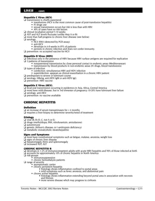 LIVER     . . . CONT.

  Hepatitis C Virus (HCV)
  ❏ transmission is chiefly parenteral
         • transfusions (HCV is the most common cause of post-transfusion hepatitis)
         • IV drugs use
         • sexual transmission occurs but risk is less than with HBV
         • 40% of cases have no risk factors
  ❏ clinical incubation period 5-10 weeks
  ❏ AST and ALT levels fluctuate (unlike Hep A or B)
  ❏ more than half progress to chronic liver disease (see below)
  ❏ serology
         • HCV RNA (detected by PCR assay)
         • anti-HCV
         • develops in 6-8 weeks in 85% of patients
         • persists in chronic infection and does not confer immunity
  ❏ prevention: no accepted vaccine for HCV
  Hepatitis D Virus (HDV)
  ❏ infectious only in the presence of HBV because HBV surface antigens are required for replication
  ❏ 2 patterns of transmission
         • nonparenteral transmission by close personal contact in endemic areas (Mediterranean)
         • transmission by blood products in non-endemic areas (IV drugs, blood transfusions)
  ❏ types of infection
         • coinfection: simultaneous HBV and HDV infection
         • superinfection: appears as clinical exacerbation in a chronic HBV patient
  ❏ predisposes to severe or fulminant course
  ❏ serology: HBsAg, anti-HDV IgM or anti-HDV IgG
  ❏ prevention: HBV vaccine
  Hepatitis E Virus (HEV)
  ❏ fecal-oral transmission occurring in epidemics in Asia, Africa, Central America
  ❏ most have mild disease, but in 3rd trimester of pregnancy 10-20% have fulminant liver failure
  ❏ serology: anti-HEV
  ❏ prevention: no vaccine available

  CHRONIC HEPATITIS
  Definition
  ❏ an increase of serum transaminases for > 6 months
  ❏ requires a liver biopsy to determine severity/need of treatment
  Etiology
  ❏ viral (B, B+D, C, not A or E)
  ❏ drugs (methyldopa, INH, nitrofurantoin, amiodarone)
  ❏ autoimmune
  ❏ genetic (Wilson’s disease; α-1-antitrypsin deficiency)
  ❏ metabolic (nonalcoholic steatohepatitis)
  Signs and Symptoms
  ❏ most have constitutional symptoms such as fatigue, malaise, anorexia, weight loss
  ❏ signs of chronic liver disease
  ❏ hepatomegaly (firm) and splenomegaly
  ❏ increased AST, ALT
  CHRONIC HEPATITIS B
  ❏ develops in 1-2% of immunocompetent adults with acute HBV hepatitis and 90% of those infected at birth
  ❏ accounts for approximately 10% of chronic hepatitis in North America
  ❏ risk groups
         • immunosuppression
         • chronic hemodialysis patients
  ❏ range of severity
         • asymptomatic carrier
         • chronic persistent hepatitis
                • histology shows inflammation confined to portal areas
                • mild symptoms such as fever, anorexia, and abdominal pain
         • chronic active hepatitis
                • histology shows inflammation extending beyond portal area in association with necrosis
                  and fibrosis
                • more severe disease which may progress to cirrhosis


Toronto Notes - MCCQE 2002 Review Notes                                                   Gastroenterology – G33
 